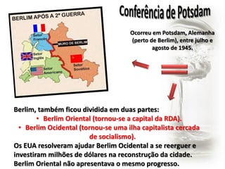 Ocorreu em Potsdam, Alemanha 
(perto de Berlim), entre julho e 
agosto de 1945. 
Berlim, também ficou dividida em duas partes: 
• Berlim Oriental (tornou-se a capital da RDA). 
• Berlim Ocidental (tornou-se uma ilha capitalista cercada 
de socialismo). 
Os EUA resolveram ajudar Berlim Ocidental a se reerguer e 
investiram milhões de dólares na reconstrução da cidade. 
Berlim Oriental não apresentava o mesmo progresso. 
 