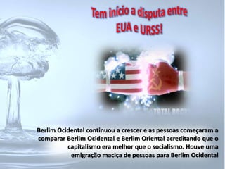 Berlim Ocidental continuou a crescer e as pessoas começaram a 
comparar Berlim Ocidental e Berlim Oriental acreditando que o 
capitalismo era melhor que o socialismo. Houve uma 
emigração maciça de pessoas para Berlim Ocidental 
 
