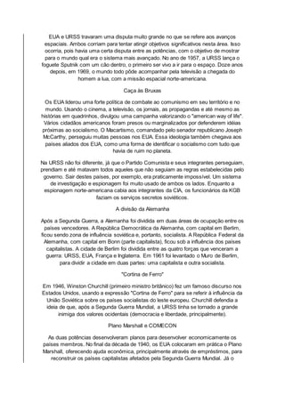 EUA e URSS travaram uma disputa muito grande no que se refere aos avanços
espaciais. Ambos corriam para tentar atingir objetivos significativos nesta área. Isso
ocorria, pois havia uma certa disputa entre as potências, com o objetivo de mostrar
para o mundo qual era o sistema mais avançado. No ano de 1957, a URSS lança o
foguete Sputnik com um cão dentro, o primeiro ser vivo a ir para o espaço. Doze anos
depois, em 1969, o mundo todo pôde acompanhar pela televisão a chegada do
homem a lua, com a missão espacial norte-americana.
Caça às Bruxas
Os EUA liderou uma forte política de combate ao comunismo em seu território e no
mundo. Usando o cinema, a televisão, os jornais, as propagandas e até mesmo as
histórias em quadrinhos, divulgou uma campanha valorizando o "american way of life".
Vários cidadãos americanos foram presos ou marginalizados por defenderem idéias
próximas ao socialismo. O Macartismo, comandado pelo senador republicano Joseph
McCarthy, perseguiu muitas pessoas nos EUA. Essa ideologia também chegava aos
países aliados dos EUA, como uma forma de identificar o socialismo com tudo que
havia de ruim no planeta.
Na URSS não foi diferente, já que o Partido Comunista e seus integrantes perseguiam,
prendiam e até matavam todos aqueles que não seguiam as regras estabelecidas pelo
governo. Sair destes países, por exemplo, era praticamente impossível. Um sistema
de investigação e espionagem foi muito usado de ambos os lados. Enquanto a
espionagem norte-americana cabia aos integrantes da CIA, os funcionários da KGB
faziam os serviços secretos soviéticos.
A divisão da Alemanha
Após a Segunda Guerra, a Alemanha foi dividida em duas áreas de ocupação entre os
países vencedores. A República Democrática da Alemanha, com capital em Berlim,
ficou sendo zona de influência soviética e, portanto, socialista. A República Federal da
Alemanha, com capital em Bonn (parte capitalista), ficou sob a influência dos países
capitalistas. A cidade de Berlim foi dividida entre as quatro forças que venceram a
guerra: URSS, EUA, França e Inglaterra. Em 1961 foi levantado o Muro de Berlim,
para dividir a cidade em duas partes: uma capitalista e outra socialista.
"Cortina de Ferro"
Em 1946, Winston Churchill (primeiro ministro britânico) fez um famoso discurso nos
Estados Unidos, usando a expressão "Cortina de Ferro" para se referir à influência da
União Soviética sobre os países socialistas do leste europeu. Churchill defendia a
ideia de que, após a Segunda Guerra Mundial, a URSS tinha se tornado a grande
inimiga dos valores ocidentais (democracia e liberdade, principalmente).
Plano Marshall e COMECON
As duas potências desenvolveram planos para desenvolver economicamente os
países membros. No final da década de 1940, os EUA colocaram em prática o Plano
Marshall, oferecendo ajuda econômica, principalmente através de empréstimos, para
reconstruir os países capitalistas afetados pela Segunda Guerra Mundial. Já o
 