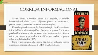 CORRIDA INFORMACIONAL
Assim como a corrida bélica e a espacial, a corrida
Informacional tinha como objetivo provar a supremacia,
porém dessa vez com os meios de comunicação.
Uma das grandes armas de desmoralização do Comunismo
foi a indústria cinematográfica. Durante a guerra fria foram
produzidos diversos filmes com teor anticomunista, filmes
estes que foram exportados e exibidos em todos os países
sobre a influência dos EUA.
Com o acirramento da guerra fria, foi-se utilizado outros
meios para realizar o boicote à URSS e ao Socialismo
 