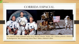 CORRIDA ESPACIAL
Enquanto na Terra o objetivo dos
EUA e da URSS era provar quem
possuía maior poder destrutivo, no
espaço era conquistar a Lua, corrida na
qual a URSS saiu na frente com o
lançamento do Sputinik em 1957.
O Primeiro animal vivo a ser lançado no
espaço foi a cadela Laika, que morreu após
5 horas em órbita
Em 1961 pela primeira vez um humano vai
ao espaço. Yuri Gagarin, da URSS passou
108 minutos na órbita terrestre.
Em resposta foram realizados pelos EUA diversas missões Apollo, cuja a décima primeira culminou
na alunagem de Neil Armstrong, Edwin 'Buzz' Aldrin e Michael Collins.
 