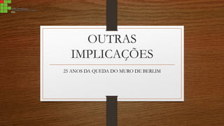 OUTRAS
IMPLICAÇÕES
25 ANOS DA QUEDA DO MURO DE BERLIM
 