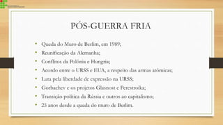 • Queda do Muro de Berlim, em 1989;
• Reunificação da Alemanha;
• Conflitos da Polônia e Hungria;
• Acordo entre o URSS e EUA, a respeito das armas atômicas;
• Luta pela liberdade de expressão na URSS;
• Gorbachev e os projetos Glasnost e Perestroika;
• Transição política da Rússia e outros ao capitalismo;
• 25 anos desde a queda do muro de Berlim.
PÓS-GUERRA FRIA
 