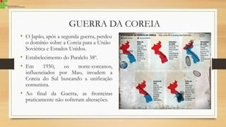 GUERRA DA COREIA
• O Japão, após a segunda guerra, perdeu
o domínio sobre a Coreia para a União
Soviética e Estados Unidos.
• Estabelecimento do Paralelo 38º.
• Em 1950, os norte-coreanos,
influenciados por Mao, invadem a
Coreia do Sul buscando a unificação
comunista.
• Ao final da Guerra, as fronteiras
praticamente não sofreram alterações.
 