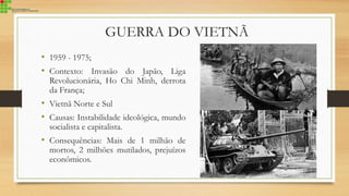 GUERRA DO VIETNÃ
• 1959 - 1975;
• Contexto: Invasão do Japão, Liga
Revolucionária, Ho Chi Minh, derrota
da França;
• Vietnã Norte e Sul
• Causas: Instabilidade ideológica, mundo
socialista e capitalista.
• Consequências: Mais de 1 milhão de
mortos, 2 milhões mutilados, prejuízos
econômicos.
 