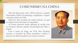 COMUNISMO NA CHINA
Mao-Tsé-Tung junto com o PCCh derrota o partido
Nacionalista Chinês (kuomintang) e implantam o regime
comunista chinês em 1949.
Iniciou-se uma revolução da cultura chinesa, na qual
os antigos ícones deveriam ser esquecidos.
As teorias marxistas foram aplicadas de acordo com
os costumes chineses, prática recomendada por Marx e
Engels.
Com a morte de Tung, em 1976, Hua Guofeng
assumiu o comando da China comunista e iniciou o
processo de abertura política aos recursos externos.
 