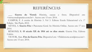 REFERÊNCIAS
___. Guerra do Vietnã: História, causas e fotos. Disponível em:
<www.estudopratico.com.br>. Acesso em: 15 nov. 2014.
CAMPOS, F. A escrita da História 3. Vol 3. Editora Escala Educacional s/a. 1º
Edição. São Paulo, 2012.
NEVES, A. Guerra Fria – Panorama Geral. In: História Online. Acesso em: 17 nov.
2014.
RÊMOND, R. O século XX de 1914 até os dias atuais. Guerra Fria. Editora
Cultrix.
VICTOR, Alan. Fim da Guerra Fria. Disponível em: <f5dahistoria.wordpress.com>.
Acesso em: 15 nov. 2014.
 