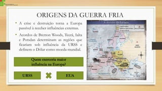ORIGENS DA GUERRA FRIA
• A crise e destruição torna a Europa
passível à receber influências externas.
• Acordos de Bretton Woods, Teerã, Ialta
e Potsdan determinam as regiões que
ficariam sob influência da URSS e
definem o Dólar como moeda mundial.
URSS EUA
 