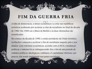 FIM DA GUERRA FRIA
A falta de democracia, o atraso econômico e a crise nas repúblicas
soviéticas acabaram por acelerar a crise do socialismo no final da década
de 1980. Em 1989 cai o Muro de Berlim e as duas Alemanhas são
reunificadas.
No começo da década de 1990, o então presidente da União Soviética
Gorbachev começou a acelerar o fim do socialismo naquele país e nos
aliados. Com reformas econômicas, acordos com os EUA e mudanças
políticas, o sistema foi se enfraquecendo. Era o fim de um período de
embates políticos, ideológicos e militares. O capitalismo vitorioso, aos
poucos, iria sendo implantado nos países socialistas.
 