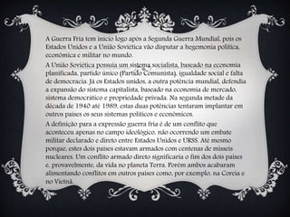A Guerra Fria tem início logo após a Segunda Guerra Mundial, pois os
Estados Unidos e a União Soviética vão disputar a hegemonia política,
econômica e militar no mundo.
A União Soviética possuía um sistema socialista, baseado na economia
planificada, partido único (Partido Comunista), igualdade social e falta
de democracia. Já os Estados unidos, a outra potência mundial, defendia
a expansão do sistema capitalista, baseado na economia de mercado,
sistema democrático e propriedade privada. Na segunda metade da
década de 1940 até 1989, estas duas potências tentaram implantar em
outros países os seus sistemas políticos e econômicos.
A definição para a expressão guerra fria é de um conflito que
aconteceu apenas no campo ideológico, não ocorrendo um embate
militar declarado e direto entre Estados Unidos e URSS. Até mesmo
porque, estes dois países estavam armados com centenas de mísseis
nucleares. Um conflito armado direto significaria o fim dos dois países
e, provavelmente, da vida no planeta Terra. Porém ambos acabaram
alimentando conflitos em outros países como, por exemplo, na Coreia e
no Vietnã.
 