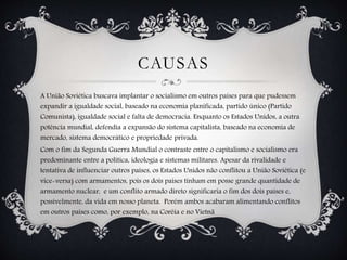 CAUSAS
A União Soviética buscava implantar o socialismo em outros países para que pudessem
expandir a igualdade social, baseado na economia planificada, partido único (Partido
Comunista), igualdade social e falta de democracia. Enquanto os Estados Unidos, a outra
potência mundial, defendia a expansão do sistema capitalista, baseado na economia de
mercado, sistema democrático e propriedade privada.
Com o fim da Segunda Guerra Mundial o contraste entre o capitalismo e socialismo era
predominante entre a política, ideologia e sistemas militares. Apesar da rivalidade e
tentativa de influenciar outros países, os Estados Unidos não conflitou a União Soviética (e
vice-versa) com armamentos, pois os dois países tinham em posse grande quantidade de
armamento nuclear, e um conflito armado direto significaria o fim dos dois países e,
possivelmente, da vida em nosso planeta. Porém ambos acabaram alimentando conflitos
em outros países como, por exemplo, na Coréia e no Vietnã
 
