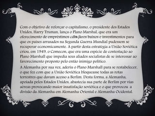 Com o objetivo de reforçar o capitalismo, o presidente dos Estados
Unidos, Harry Truman, lança o Plano Marshal, que era um
oferecimento de empréstimos com juros baixos e investimentos para
que os países arrasados na Segunda Guerra Mundial pudessem se
recuperar economicamente. A partir desta estratégia a União Soviética
criou, em 1949, o Comecon, que era uma espécie de contestação ao
Plano Marshall que impedia seus aliados socialistas de se interessar ao
favorecimento proposto pelo então inimigo político.
A Alemanha por sua vez, aderiu o Plano Marshall para se restabelecer,
o que fez com que a União Soviética bloqueasse todas as rotas
terrestres que davam acesso a Berlim. Desta forma, a Alemanha,
apoiada pelos Estados Unidos, abastecia sua parte de Berlim por vias
aéreas provocando maior insatisfação soviética e o que provocou a
divisão da Alemanha em Alemanha Oriental e Alemanha Ocidental.
 