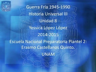 Guerra Fría 1945-1990
Historia Universal III
Unidad 8
Yessica López López
2014-2015
Escuela Nacional Preparatoria Plantel 2:
Erasmo Castellanos Quinto.
UNAM
 