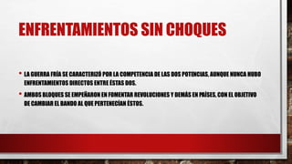 ENFRENTAMIENTOS SIN CHOQUES
• LA GUERRA FRÍA SE CARACTERIZÓ POR LA COMPETENCIA DE LAS DOS POTENCIAS, AUNQUE NUNCA HUBO
ENFRENTAMIENTOS DIRECTOS ENTRE ÉSTAS DOS.
• AMBOS BLOQUES SE EMPEÑARON EN FOMENTAR REVOLUCIONES Y DEMÁS EN PAÍSES, CON EL OBJETIVO
DE CAMBIAR EL BANDO AL QUE PERTENECÍAN ÉSTOS.
 