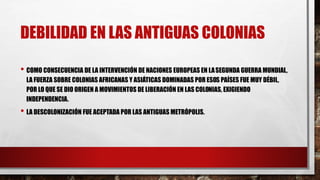 DEBILIDAD EN LAS ANTIGUAS COLONIAS
• COMO CONSECUENCIA DE LA INTERVENCIÓN DE NACIONES EUROPEAS EN LASEGUNDA GUERRA MUNDIAL,
LA FUERZA SOBRE COLONIAS AFRICANAS Y ASIÁTICAS DOMINADAS POR ESOS PAÍSES FUE MUY DÉBIL,
POR LO QUE SE DIO ORIGEN A MOVIMIENTOS DE LIBERACIÓN EN LAS COLONIAS, EXIGIENDO
INDEPENDENCIA.
• LA DESCOLONIZACIÓN FUE ACEPTADA POR LAS ANTIGUAS METRÓPOLIS.
 