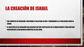 LA CREACIÓN DE ISRAEL
• EUA FOMENTÓ SU CREACIÓN, PARTIENDO A PALESTINA EN DOS Y MANDANDO A LA POBLACIÓN JUDÍA AL
LUGAR.
• EL OBJETIVO DE SU CREACIÓN ERA COLOCAR UN PAÍS CAPITALISTA EN ELMEDIO ORIENTE PARA IMPEDIR
O DIFICULTAR LA INFLUENCIA SOVIÉTICA EN ESA ZONA.
 