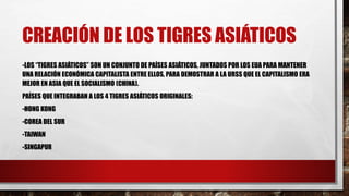 CREACIÓN DE LOS TIGRES ASIÁTICOS
-LOS “TIGRES ASIÁTICOS” SON UN CONJUNTO DE PAÍSES ASIÁTICOS, JUNTADOS POR LOS EUA PARA MANTENER
UNA RELACIÓN ECONÓMICA CAPITALISTA ENTRE ELLOS, PARA DEMOSTRAR A LA URSS QUE EL CAPITALISMO ERA
MEJOR EN ASIA QUE EL SOCIALISMO (CHINA).
PAÍSES QUE INTEGRABAN A LOS 4 TIGRES ASIÁTICOS ORIGINALES:
-HONG KONG
-COREA DEL SUR
-TAIWAN
-SINGAPUR
 
