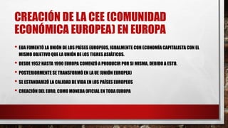 CREACIÓN DE LA CEE (COMUNIDAD
ECONÓMICA EUROPEA) EN EUROPA
• EUA FOMENTÓ LA UNIÓN DE LOS PAÍSES EUROPEOS, IGUALMENTE CON ECONOMÍA CAPITALISTA CON EL
MISMO OBJETIVO QUE LA UNIÓN DE LOS TIGRES ASIÁTICOS.
• DESDE 1952 HASTA 1990 EUROPA COMENZÓ A PRODUCIR POR SI MISMA, DEBIDO A ESTO.
• POSTERIORMENTE SE TRANSFORMÓ EN LAUE (UNIÓN EUROPEA)
• SE ESTANDARIZÓ LA CALIDAD DE VIDA EN LOS PAÍSES EUROPEOS
• CREACIÓN DEL EURO, COMO MONEDA OFICIAL EN TODAEUROPA
 