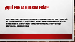 ¿QUÉ FUE LA GUERRA FRÍA?
• TODAS LAS ACCIONES TIENEN REPERCUSIONES, A VECES MALAS, A VECESBUENAS. PUES LA GUERRA FRÍA
FUE UNA CONSECUENCIA DE LA SEGUNDA GUERRA MUNDIAL: FUE UN CONFLICTO NO BÉLICO ENTRE LOS
ESTADOS UNIDOS DE AMÉRICA Y LAURSS PARA DECIDIR QUIEN SERÍA LA SUPERPOTENCIA QUE
CONTROLARÍA LA ECONOMÍA MUNDIAL.
 