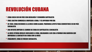 REVOLUCIÓN CUBANA
• CUBA SOLÍA SER UN PAÍS CON IDEOLOGÍA Y ECONOMÍA CAPITALISTA
• FIDEL CASTRO COMIENZA A UNIFICAR A CUBA, Y ES APOYADO POREUA
• EN 1960, CUBA RECONOCE A LA URSS COMO ALIADO, PIDIÉNDOLE APOYO PARA CONVERTIRSE EN UN PAÍS
SOCIALISTA
• EUA INTENTA IMPEDIR EL CAMBIO DE CUBA DE CAPITALISTA A SOCIALISTA
• LA URSS OTORGA MISILES NUCLEARES A CUBA, OBLIGANDO A LOS EUA A FORMAR UNA BARRERA QUE
IMPIDIERA EL CONTACTO DE CUBA CON LA URSS
• FINALMENTE, CUBA SE VUELVE SOCIALISTA.
 