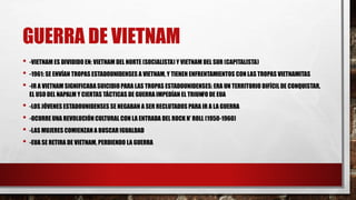 GUERRA DE VIETNAM
• -VIETNAM ES DIVIDIDO EN: VIETNAM DEL NORTE (SOCIALISTA) Y VIETNAM DEL SUR (CAPITALISTA)
• -1961: SE ENVÍAN TROPAS ESTADOUNIDENSES A VIETNAM, Y TIENEN ENFRENTAMIENTOS CON LAS TROPAS VIETNAMITAS
• -IR A VIETNAM SIGNIFICABA SUICIDIO PARA LAS TROPAS ESTADOUNIDENSES: ERA UN TERRITORIO DIFÍCIL DE CONQUISTAR,
EL USO DEL NAPALM Y CIERTAS TÁCTICAS DE GUERRA IMPEDÍAN EL TRIUNFO DE EUA
• -LOS JÓVENES ESTADOUNIDENSES SE NEGABAN A SER RECLUTADOS PARA IR A LA GUERRA
• -OCURRE UNA REVOLUCIÓN CULTURAL CON LA ENTRADA DEL ROCK N’ ROLL (1950-1960)
• -LAS MUJERES COMIENZAN A BUSCAR IGUALDAD
• -EUA SE RETIRA DE VIETNAM, PERDIENDO LA GUERRA
 