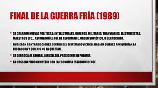 FINAL DE LA GUERRA FRÍA (1989)
• SE CREARON NUEVAS POLÍTICAS; INTELECTUALES, OBREROS, MILITARES,TRANVIARIOS, ELECTRICISTAS,
MAESTROS ETC… ASUMIERON EL ROL DE REFORMAR EL ORDEN SOVIÉTICO, ODERROCARLO.
• HUBIERON CONTRADICCIONES DENTRO DEL SISTEMA SOVIÉTICO: HABÍAN QUIENES AUN QUERÍAN LA
DICTADURA Y QUIENES NO LA QUERÍAN.
• SE DERROCA AL GENERALJARUZELSKI, PRESIDENTE DE POLONIA
• LA URSS NO PUDO COMPETIR CON LA ECONOMÍA ESTADOUNIDENSE
 
