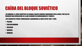 CAÍDA DEL BLOQUE SOVIÉTICO
-EN RUMANIA: EL LÍDER SOVIÉTICO SE NEGABA A HACER CAMBIOS ORDENADOS POR LA URSS, POR ELLO SE
PROVOCÓ UNA REVOLUCIÓN EN LA QUE OCURRIÓ SU DERROCAMIENTO Y MUERTE.
-LOS SIGUIENTES PAÍSES COMENZARON A ABANDONAR LA URSS ENTRE 1985 Y 1989:
• POLONIA
• CHECOSLOVAQUIA
• BULGARIA
• HUNGRIA
• RUMANIA
 