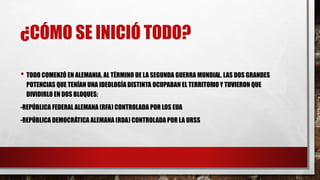 ¿CÓMO SE INICIÓ TODO?
• TODO COMENZÓ EN ALEMANIA, AL TÉRMINO DE LA SEGUNDA GUERRA MUNDIAL. LAS DOS GRANDES
POTENCIAS QUE TENÍAN UNA IDEOLOGÍA DISTINTA OCUPABAN EL TERRITORIO Y TUVIERON QUE
DIVIDIRLO EN DOS BLOQUES:
-REPÚBLICA FEDERAL ALEMANA (RFA) CONTROLADA POR LOS EUA
-REPÚBLICA DEMOCRÁTICA ALEMANA (RDA) CONTROLADA POR LA URSS
 