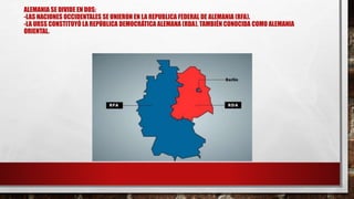 ALEMANIA SE DIVIDE EN DOS:
-LAS NACIONES OCCIDENTALES SE UNIERON EN LA REPUBLICA FEDERAL DE ALEMANIA (RFA).
-LA URSS CONSTITUYÓ LA REPÚBLICA DEMOCRÁTICA ALEMANA (RDA), TAMBIÉN CONOCIDA COMO ALEMANIA
ORIENTAL.
 