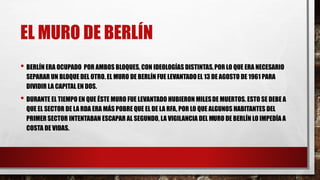 EL MURO DE BERLÍN
• BERLÍN ERA OCUPADO POR AMBOS BLOQUES, CON IDEOLOGÍAS DISTINTAS,POR LO QUE ERA NECESARIO
SEPARAR UN BLOQUE DEL OTRO. EL MURO DE BERLÍN FUE LEVANTADOEL 13 DE AGOSTO DE 1961 PARA
DIVIDIR LA CAPITAL EN DOS.
• DURANTE EL TIEMPO EN QUE ÉSTE MURO FUE LEVANTADO HUBIERON MILESDE MUERTOS. ESTO SE DEBE A
QUE EL SECTOR DE LA RDA ERA MÁS POBRE QUE EL DE LA RFA, POR LO QUE ALGUNOS HABITANTES DEL
PRIMER SECTOR INTENTABAN ESCAPAR AL SEGUNDO, LA VIGILANCIA DEL MURO DE BERLÍN LO IMPEDÍA A
COSTA DE VIDAS.
 