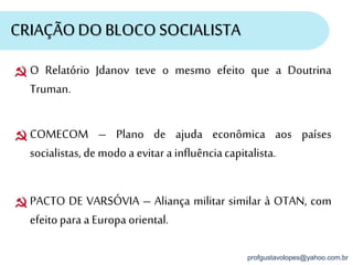 profgustavolopes@yahoo.com.br
CRIAÇÃODO BLOCO SOCIALISTA
COMECOM – Plano de ajuda econômica aos países
socialistas, de modo a evitar a influênciacapitalista.
PACTO DE VARSÓVIA – Aliança militar similar à OTAN, com
efeitopara a Europa oriental.
O Relatório Jdanov teve o mesmo efeito que a Doutrina
Truman.
 