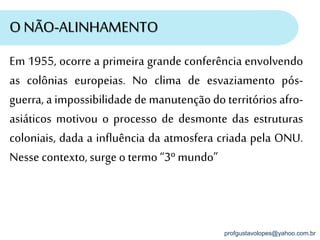 profgustavolopes@yahoo.com.br
O NÃO-ALINHAMENTO
Em 1955, ocorre a primeira grande conferência envolvendo
as colônias europeias. No clima de esvaziamento pós-
guerra, a impossibilidade de manutençãodo territórios afro-
asiáticos motivou o processo de desmonte das estruturas
coloniais, dada a influência da atmosfera criada pela ONU.
Nesse contexto,surge o termo “3º mundo”
 