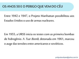 profgustavolopes@yahoo.com.br
OSANOS50 E O PERIGOQUE VEMDO CÉU
Entre 1942 e 1947, o Projeto Manhattan possibilitou aos
EstadosUnidoso usode armasnucleares.
Em 1955, a URSS inicia os testes com as primeira bombas
de hidrogênio. A Tsar Bomb, detonada em 1961, marcou
o auge das tensões entre americanose soviéticos.
 