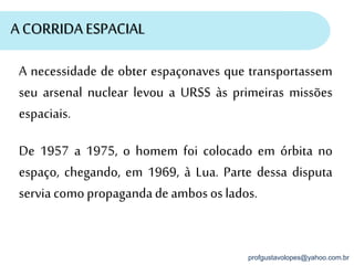 profgustavolopes@yahoo.com.br
A CORRIDA ESPACIAL
A necessidade de obter espaçonaves que transportassem
seu arsenal nuclear levou a URSS às primeiras missões
espaciais.
De 1957 a 1975, o homem foi colocado em órbita no
espaço, chegando, em 1969, à Lua. Parte dessa disputa
servia comopropagandade ambos os lados.
 