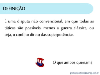 profgustavolopes@yahoo.com.br
DEFINIÇÃO
O queambos queriam?
É uma disputa não convencional, em que todas as
táticas são possíveis, menos a guerra clássica, ou
seja, oconflitodiretodas superpotências.
 
