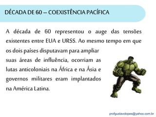 profgustavolopes@yahoo.com.br
DÉCADA DE 60 – COEXISTÊNCIA PACÍFICA
A década de 60 representou o auge das tensões
existentes entre EUA e URSS. Ao mesmo tempo em que
os doispaíses disputavampara ampliar
suas áreas de influência, ocorriam as
lutas anticoloniais na África e na Ásia e
governos militares eram implantados
na América Latina.
 