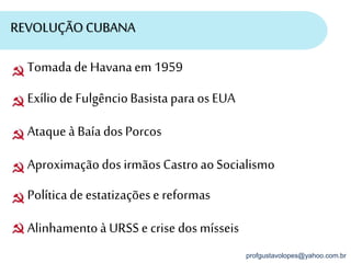 profgustavolopes@yahoo.com.br
REVOLUÇÃO CUBANA
Tomadade Havanaem 1959
Exíliode FulgêncioBasistapara os EUA
Ataqueà Baía dos Porcos
Aproximaçãodos irmãosCastroaoSocialismo
Políticadeestatizaçõese reformas
Alinhamentoà URSS e crise dos mísseis
 