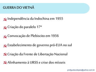 profgustavolopes@yahoo.com.br
GUERRA DO VIETNÃ
Alinhamentoà URSS e crise dos mísseis
Independência da Indochinaem 1955
Criaçãodoparalelo17º
Convocaçãode Plebiscitoem 1956
Estabelecimentode governo pró-EUA nosul
CriaçãodaFrente de LibertaçãoNacional
 
