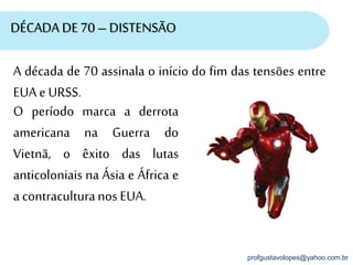 profgustavolopes@yahoo.com.br
DÉCADA DE 70 – DISTENSÃO
A década de 70 assinala o início do fim das tensões entre
EUA e URSS.
O período marca a derrota
americana na Guerra do
Vietnã, o êxito das lutas
anticoloniais na Ásia e África e
a contraculturanos EUA.
 