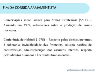 profgustavolopes@yahoo.com.br
FIM DA CORRIDA ARMAMENTISTA
Conferência de Helsinki (1975) – Respeito pelos direitos inerentes
à soberania, inviolabilidade das fronteiras, solução pacífica de
controvérsias, não-intervenção nos assuntos internos, respeito
pelos direitos humanoseliberdades fundamentais...
Conversações sobre Limites para Armas Estratégicas (SALT) –
Assinado em 1974, referendava sobre a produção de armas
nucleares.
 