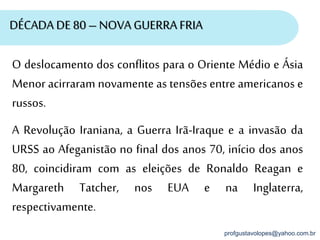profgustavolopes@yahoo.com.br
DÉCADA DE 80 – NOVA GUERRA FRIA
O deslocamento dos conflitos para o Oriente Médio e Ásia
Menor acirraram novamente as tensões entre americanos e
russos.
A Revolução Iraniana, a Guerra Irã-Iraque e a invasão da
URSS ao Afeganistão no final dos anos 70, início dos anos
80, coincidiram com as eleições de Ronaldo Reagan e
Margareth Tatcher, nos EUA e na Inglaterra,
respectivamente.
 