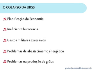 profgustavolopes@yahoo.com.br
O COLAPSO DA URSS
PlanificaçãodaEconomia
Ineficienteburocracia
Gastosmilitaresexcessivos
Problemasde abastecimentoenergético
Problemasna produçãode grãos
 