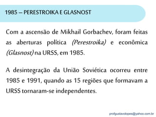 profgustavolopes@yahoo.com.br
1985 – PERESTROIKA EGLASNOST
Com a ascensão de Mikhail Gorbachev, foram feitas
as aberturas política (Perestroika) e econômica
(Glasnost)naURSS,em 1985.
A desintegração da União Soviética ocorreu entre
1985 e 1991, quando as 15 regiões que formavam a
URSStornaram-se independentes.
 