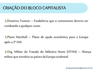 profgustavolopes@yahoo.com.br
CRIAÇÃODO BLOCO CAPITALISTA
Doutrina Truman – Estabelecia que o comunismo deveria ser
combatido a qualquer custo.
Plano Marshall – Plano de ajuda econômica para a Europa
após a 2ª GM.
Org. Militar do Tratado do Atlântico Norte (OTAN) – Aliança
militarque envolvia os países da Europa ocidental.
 