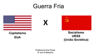Guerra Fria
Capitalismo
EUA
Socialismo
URSS
(União Soviética)
X
Professora Ana Paula
9º ano A Matutino
 