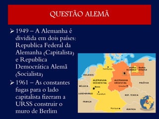 QUESTÃO ALEMÃ
1949 – A Alemanha é
dividida em dois países:
Republica Federal da
Alemanha (Capitalista)
e Republica
Democrática Alemã
(Socialista)
1961 – As constantes
fugas para o lado
capitalista fizeram a
URSS construir o
muro de Berlim
 