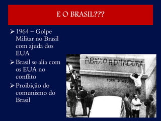 E O BRASIL???
1964 – Golpe
Militar no Brasil
com ajuda dos
EUA
Brasil se alia com
os EUA no
conflito
Proibição do
comunismo do
Brasil
 
