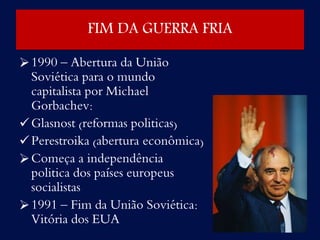 1990 – Abertura da União
Soviética para o mundo
capitalista por Michael
Gorbachev:
Glasnost (reformas politicas)
Perestroika (abertura econômica)
Começa a independência
politica dos países europeus
socialistas
1991 – Fim da União Soviética:
Vitória dos EUA
FIM DA GUERRA FRIA
 