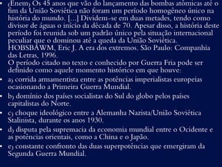 • (Enem) Os 45 anos que vão do lançamento das bombas atômicas até o
fim da União Soviética não foram um período homogêneo único na
história do mundo. [...] Dividem-se em duas metades, tendo como
divisor de águas o início da década de 70. Apesar disso, a história deste
período foi reunida sob um padrão único pela situação internacional
peculiar que o dominou até a queda da União Soviética.
HOBSBAWM, Eric J. A era dos extremos. São Paulo: Companhia
das Letras, 1996.
O período citado no texto e conhecido por Guerra Fria pode ser
definido como aquele momento histórico em que houve:
• a) corrida armamentista entre as potências imperialistas europeias
ocasionando a Primeira Guerra Mundial.
• b) domínio dos países socialistas do Sul do globo pelos países
capitalistas do Norte.
• c) choque ideológico entre a Alemanha Nazista/União Soviética
Stalinista, durante os anos 1930.
• d) disputa pela supremacia da economia mundial entre o Ocidente e
as potências orientais, como a China e o Japão.
• e) constante confronto das duas superpotências que emergiram da
Segunda Guerra Mundial.
 