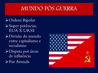 Ordem Bipolar
Super potências:
EUA X URSS
Divisão do mundo
entre capitalismo e
socialismo
Disputa por áreas
de influência
Paz Armada
MUNDO PÓS GUERRA
 
